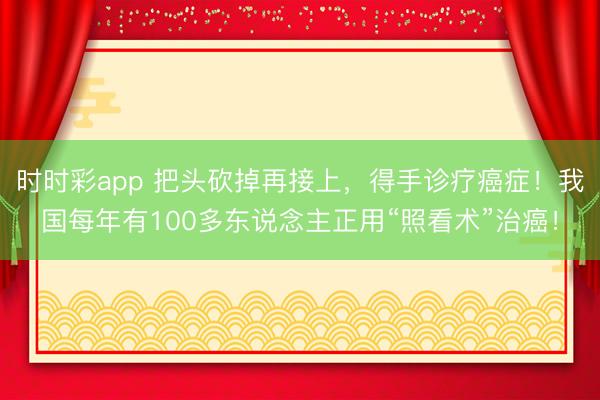 時時彩app 把頭砍掉再接上,得手診療癌癥!我國每年有100多東說念主正用“照看術”治癌!