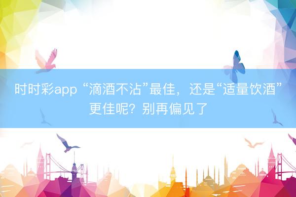 時時彩app “滴酒不沾”最佳，還是“適量飲酒”更佳呢？別再偏見了