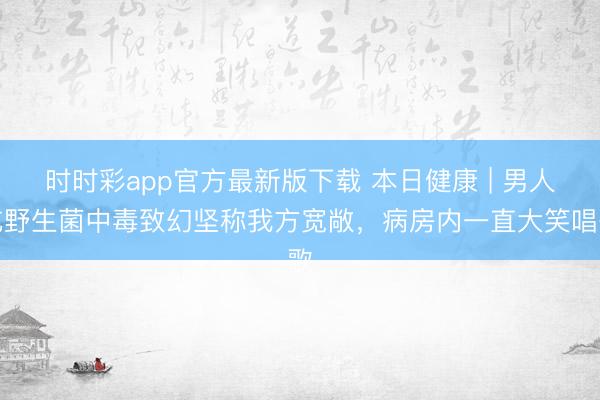 時時彩app官方最新版下載 本日健康 | 男人吃野生菌中毒致幻堅稱我方寬敞，病房內一直大笑唱歌