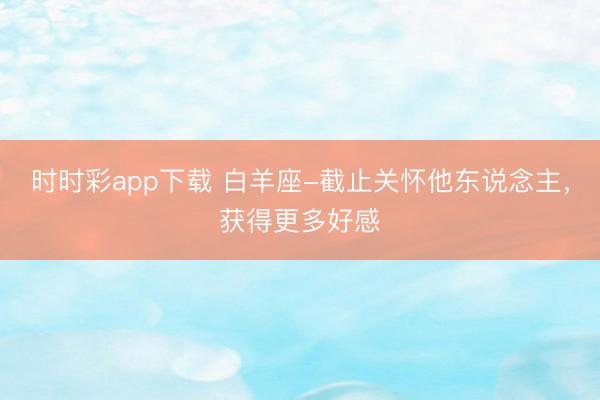 時時彩app下載 白羊座-截止關(guān)懷他東說念主,獲得更多好感