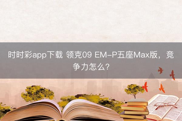時(shí)時(shí)彩app下載 領(lǐng)克09 EM-P五座Max版，競(jìng)爭(zhēng)力怎么?