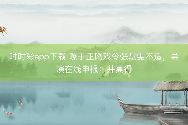 時(shí)時(shí)彩app下載 曝于正吻戲令張慧雯不適，導(dǎo)演在線(xiàn)申報(bào)：并莫得