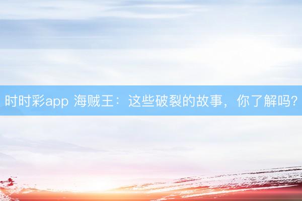 時時彩app 海賊王：這些破裂的故事，你了解嗎？