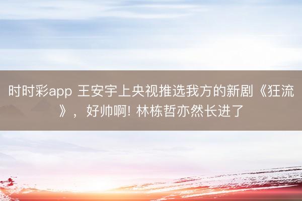 時(shí)時(shí)彩app 王安宇上央視推選我方的新劇《狂流》，好帥啊! 林棟哲亦然長進(jìn)了