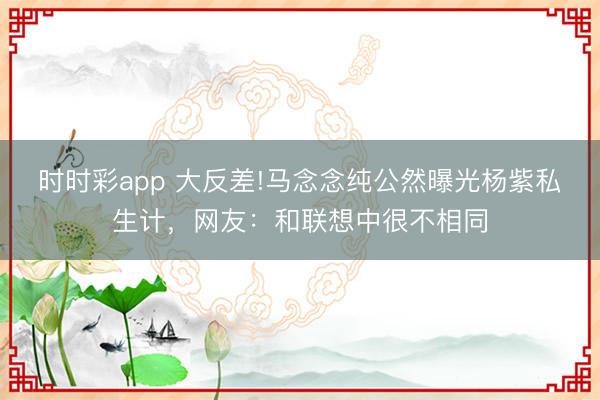 時時彩app 大反差!馬念念純公然曝光楊紫私生計，網友：和聯想中很不相同