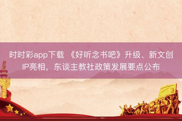 時時彩app下載 《好聽念書吧》升級、新文創(chuàng)IP亮相，東談主教社政策發(fā)展要點公布