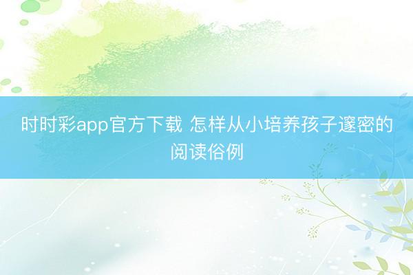 時時彩app官方下載 怎樣從小培養(yǎng)孩子邃密的閱讀俗例