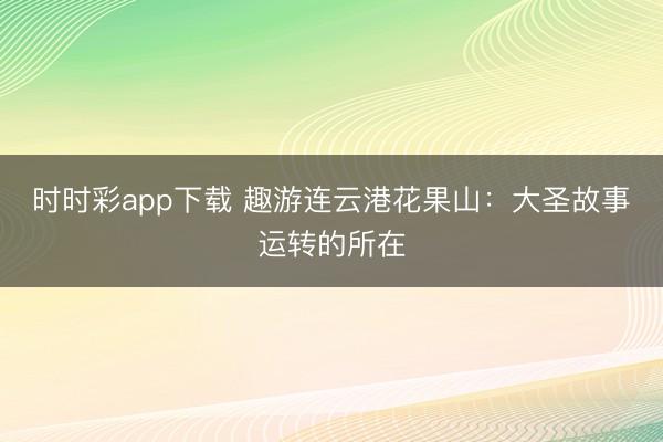 時時彩app下載 趣游連云港花果山：大圣故事運轉的所在