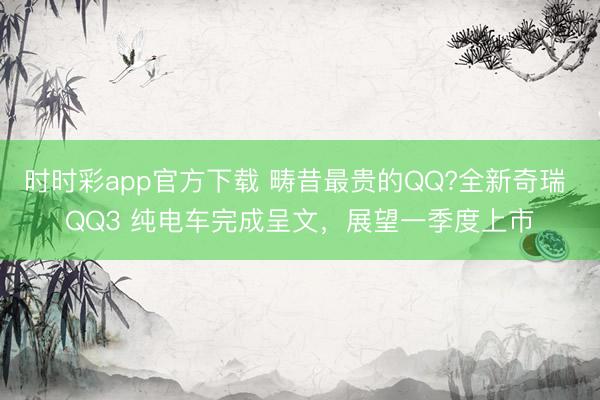 時時彩app官方下載 疇昔最貴的QQ?全新奇瑞 QQ3 純電車完成呈文,展望一季度上市