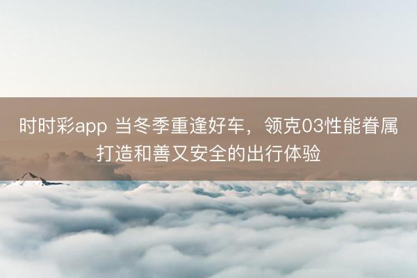 時時彩app 當冬季重逢好車，領克03性能眷屬打造和善又安全的出行體驗