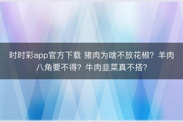 時時彩app官方下載 豬肉為啥不放花椒？羊肉八角要不得？牛肉韭菜真不搭？