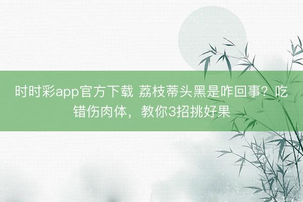 時時彩app官方下載 荔枝蒂頭黑是咋回事？吃錯傷肉體，教你3招挑好果