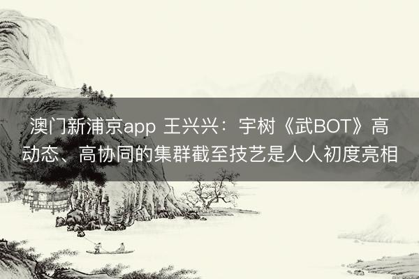 澳門新浦京app 王興興：宇樹《武BOT》高動(dòng)態(tài)、高協(xié)同的集群截至技藝是人人初度亮相