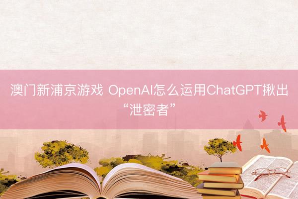 澳門新浦京游戲 OpenAI怎么運用ChatGPT揪出“泄密者”
