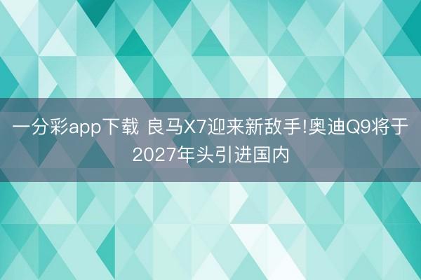 一分彩app下載 良馬X7迎來(lái)新敵手!奧迪Q9將于2027年頭引進(jìn)國(guó)內(nèi)