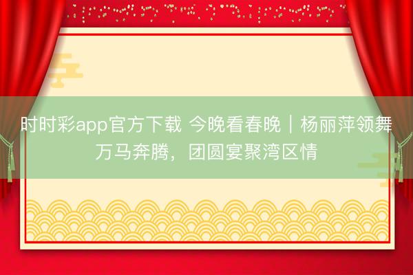 時時彩app官方下載 今晚看春晚｜楊麗萍領舞萬馬奔騰，團圓宴聚灣區情