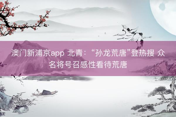 澳門新浦京app 北青：“孫龍荒唐”登熱搜 眾名將號召感性看待荒唐
