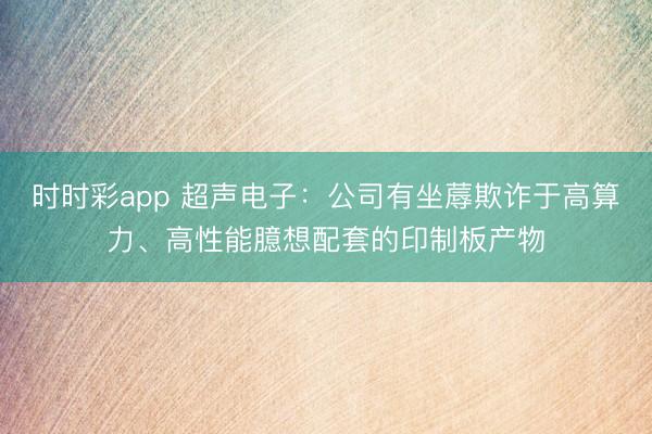 時時彩app 超聲電子：公司有坐蓐欺詐于高算力、高性能臆想配套的印制板產物