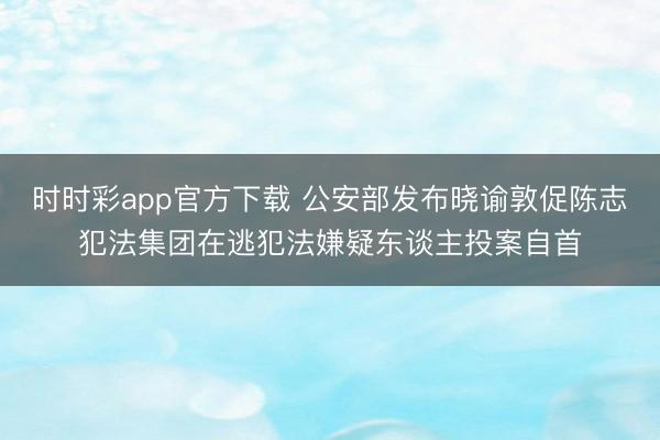 時時彩app官方下載 公安部發(fā)布曉諭敦促陳志犯法集團(tuán)在逃犯法嫌疑東談主投案自首