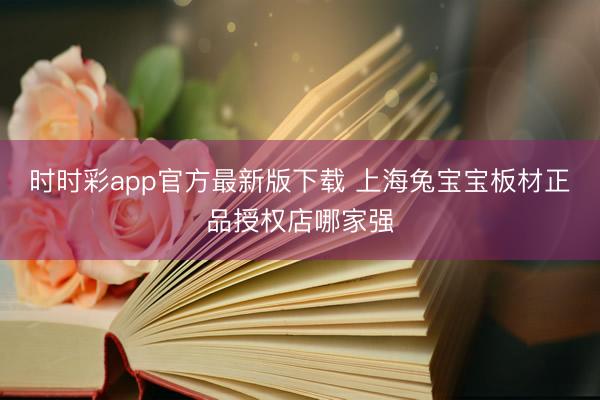 時時彩app官方最新版下載 上海兔寶寶板材正品授權(quán)店哪家強(qiáng)