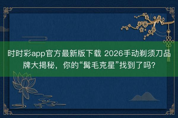 時時彩app官方最新版下載 2026手動剃須刀品牌大揭秘,你的“髯毛克星”找到了嗎?