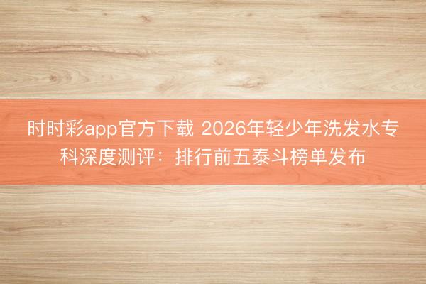 時(shí)時(shí)彩app官方下載 2026年輕少年洗發(fā)水專科深度測(cè)評(píng)：排行前五泰斗榜單發(fā)布