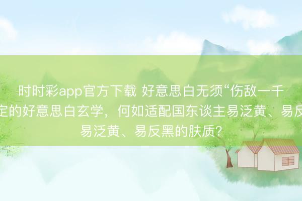 時時彩app官方下載 好意思白無須“傷敵一千”:光甘草定的好意思白玄學,何如適配國東談主易泛黃、易反黑的膚質?