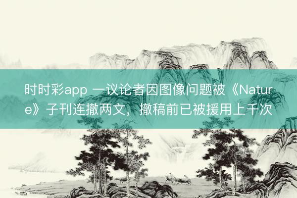 時(shí)時(shí)彩app 一議論者因圖像問(wèn)題被《Nature》子刊連撤兩文，撤稿前已被援用上千次